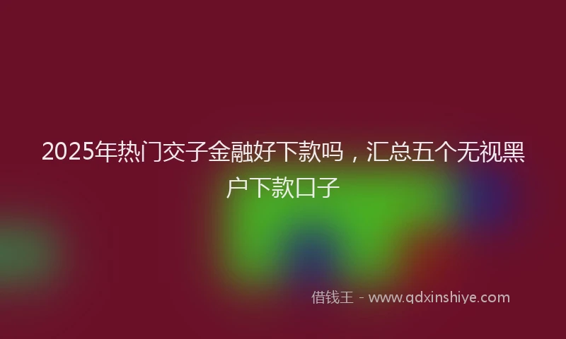 2025年热门交子金融好下款吗，汇总五个无视黑户下款口子