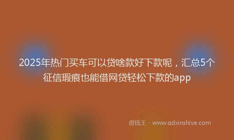 2025年热门买车可以贷啥款好下款呢，汇总5个征信瑕疵也能借网贷轻松下款的app