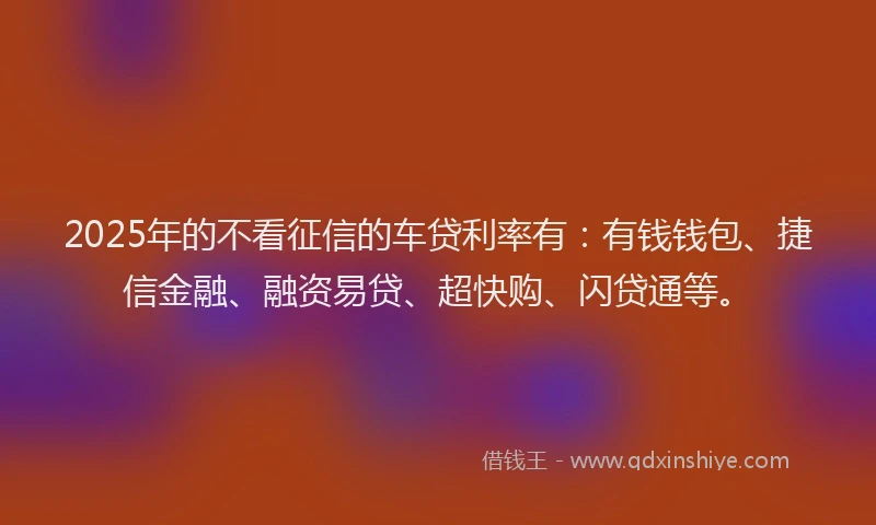 2025年的不看征信的车贷利率有：有钱钱包、捷信金融、融资易贷、超快购、闪贷通等。