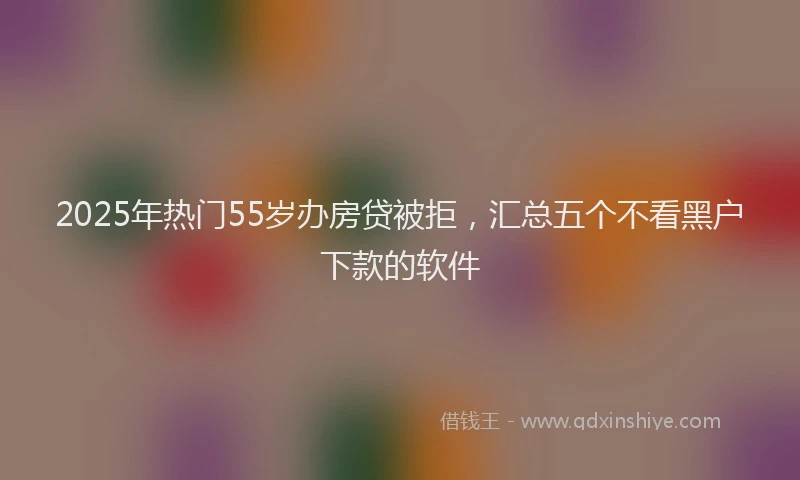 2025年热门55岁办房贷被拒，汇总五个不看黑户下款的软件