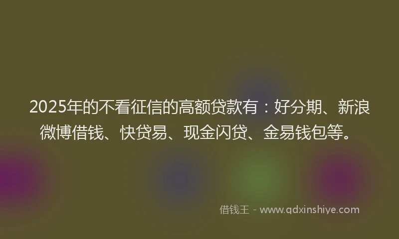 2025年的不看征信的高额贷款有：好分期、新浪微博借钱、快贷易、现金闪贷、金易钱包等。