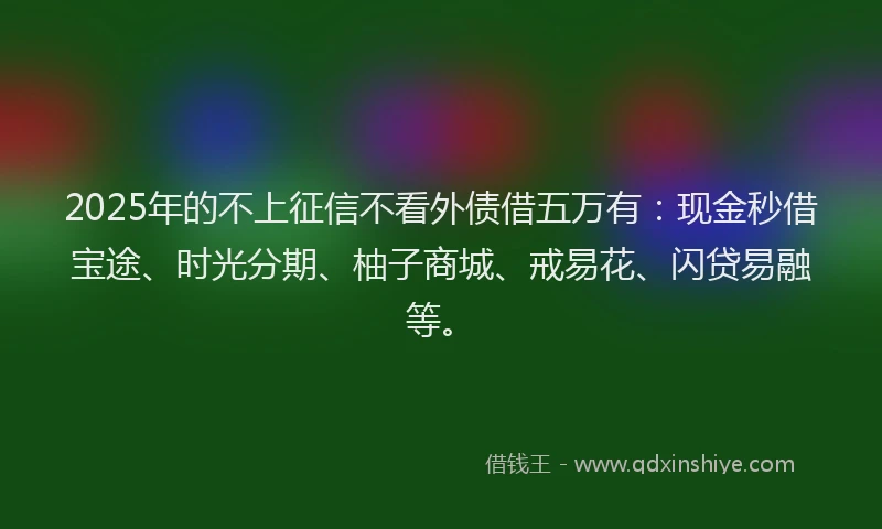 2025年的不上征信不看外债借五万有：现金秒借宝途、时光分期、柚子商城、戒易花、闪贷易融等。
