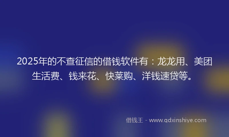 2025年的不查征信的借钱软件有：龙龙用、美团生活费、钱来花、快莱购、洋钱速贷等。