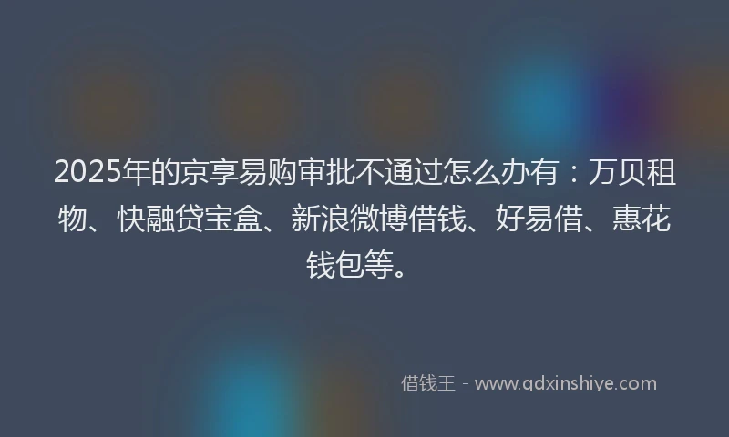 2025年的京享易购审批不通过怎么办有：万贝租物、快融贷宝盒、新浪微博借钱、好易借、惠花钱包等。