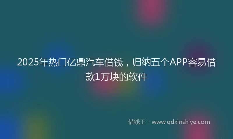 2025年热门亿鼎汽车借钱，归纳五个APP容易借款1万块的软件