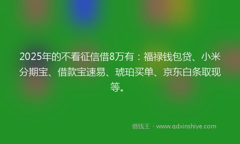 2025年的不看征信借8万有：福禄钱包贷、小米分期宝、借款宝速易、琥珀买单、京东白条取现等。