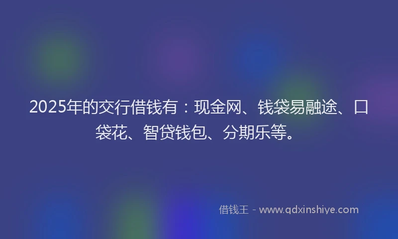 2025年的交行借钱有：现金网、钱袋易融途、口袋花、智贷钱包、分期乐等。
