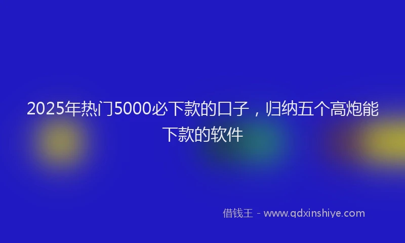 2025年热门5000必下款的口子，归纳五个高炮能下款的软件