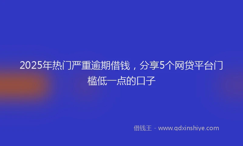 2025年热门严重逾期借钱，分享5个网贷平台门槛低一点的口子