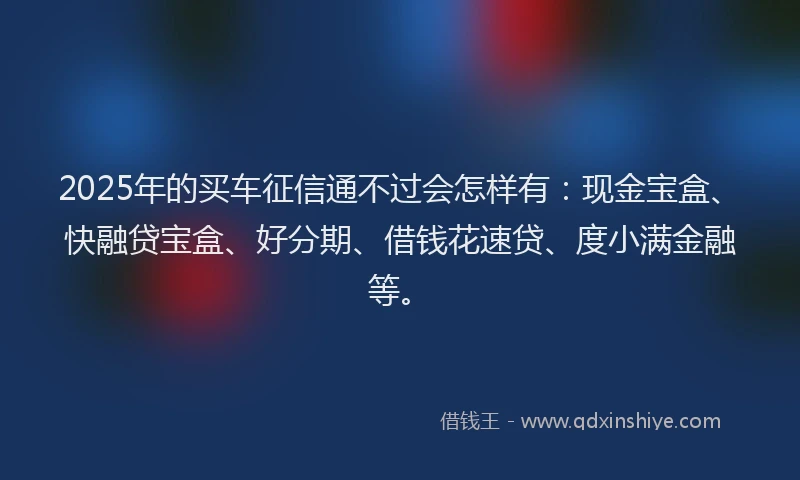 2025年的买车征信通不过会怎样有：现金宝盒、快融贷宝盒、好分期、借钱花速贷、度小满金融等。