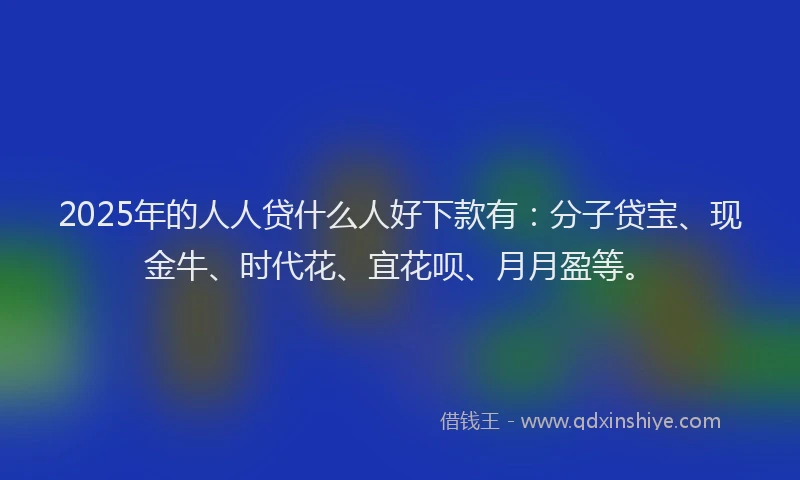 2025年的人人贷什么人好下款有：分子贷宝、现金牛、时代花、宜花呗、月月盈等。