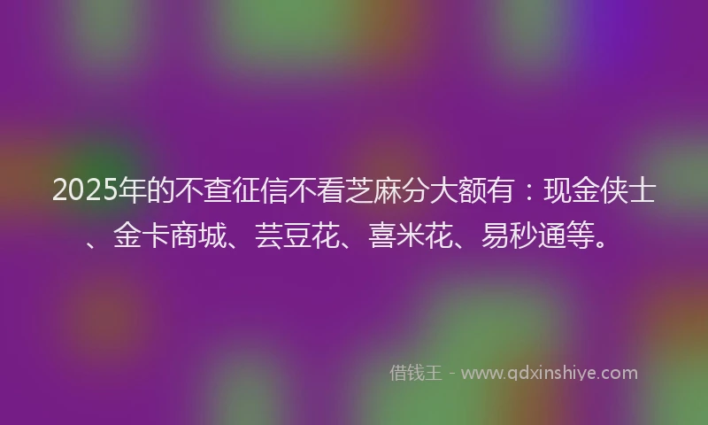 2025年的不查征信不看芝麻分大额有：现金侠士、金卡商城、芸豆花、喜米花、易秒通等。