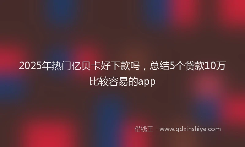 2025年热门亿贝卡好下款吗，总结5个贷款10万比较容易的app