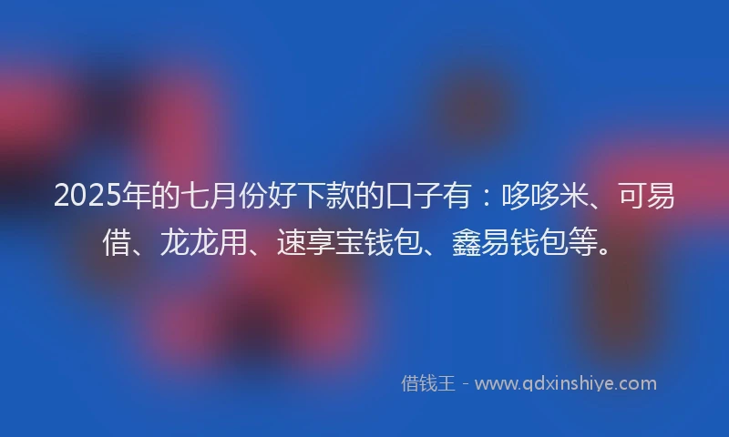 2025年的七月份好下款的口子有：哆哆米、可易借、龙龙用、速享宝钱包、鑫易钱包等。