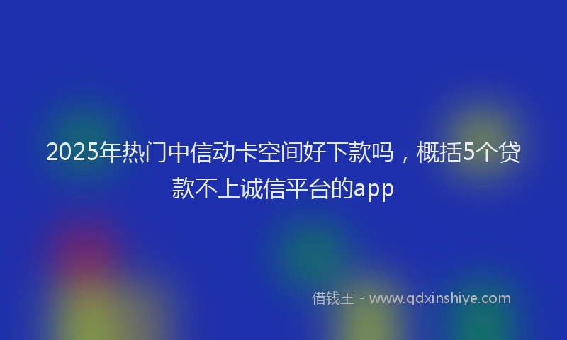 2025年热门中信动卡空间好下款吗，概括5个贷款不上诚信平台的app