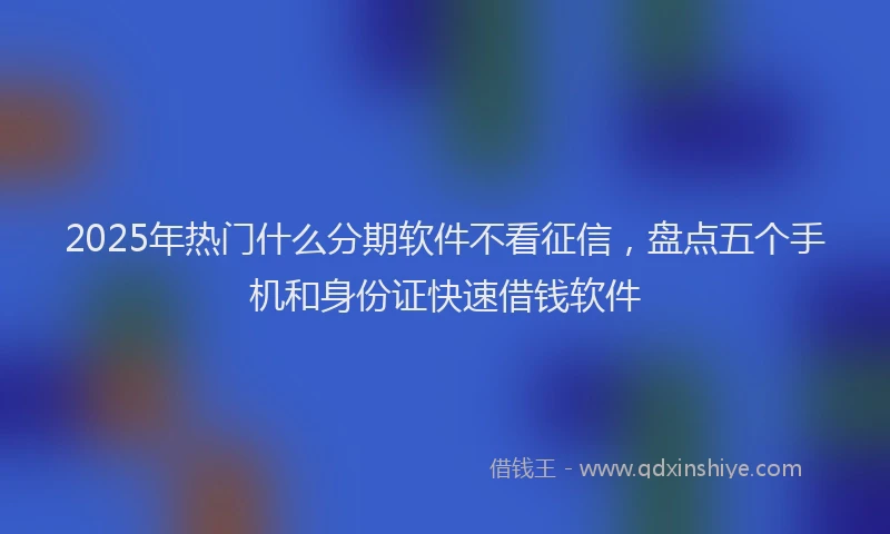 2025年热门什么分期软件不看征信，盘点五个手机和身份证快速借钱软件