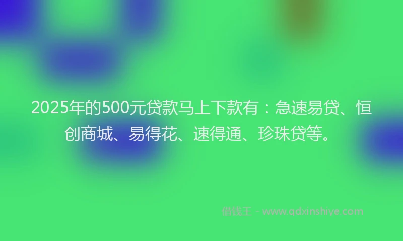 2025年的500元贷款马上下款有：急速易贷、恒创商城、易得花、速得通、珍珠贷等。