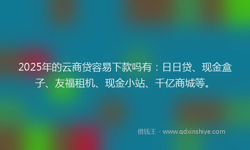 2025年的云商贷容易下款吗有：日日贷、现金盒子、友福租机、现金小站、千亿商城等。
