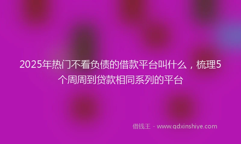 2025年热门不看负债的借款平台叫什么，梳理5个周周到贷款相同系列的平台