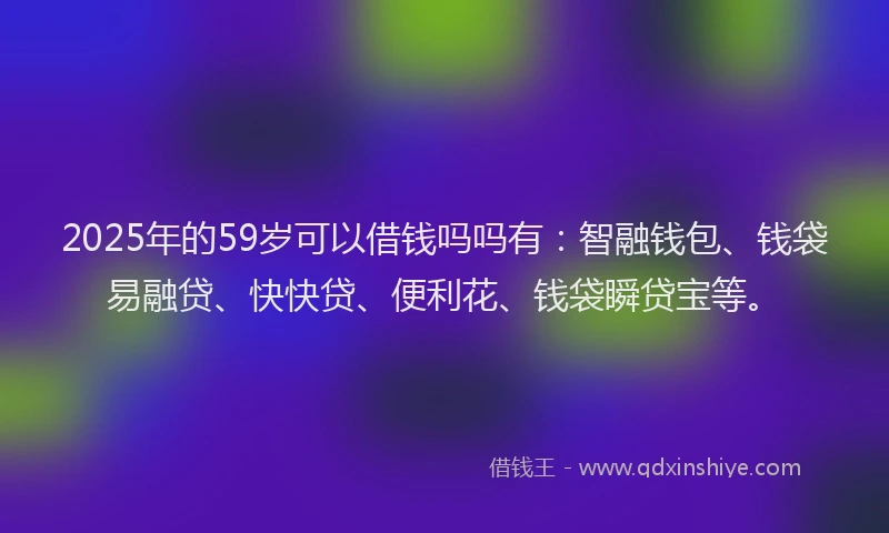 2025年的59岁可以借钱吗吗有：智融钱包、钱袋易融贷、快快贷、便利花、钱袋瞬贷宝等。