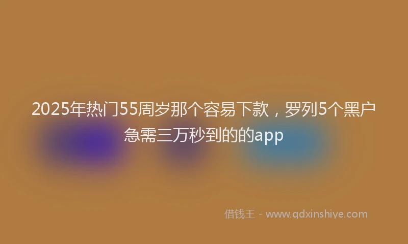 2025年热门55周岁那个容易下款，罗列5个黑户急需三万秒到的的app