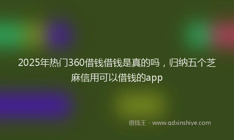 2025年热门360借钱借钱是真的吗，归纳五个芝麻信用可以借钱的app