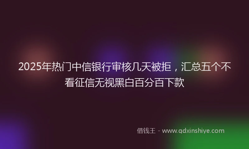 2025年热门中信银行审核几天被拒，汇总五个不看征信无视黑白百分百下款