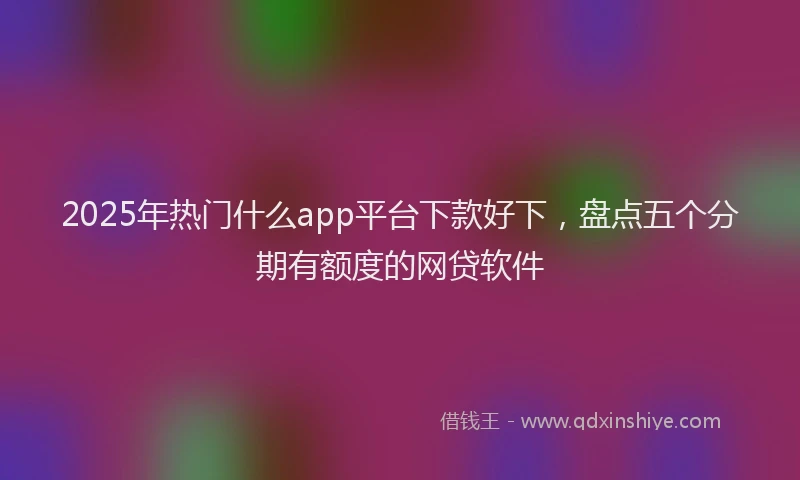 2025年热门什么app平台下款好下，盘点五个分期有额度的网贷软件
