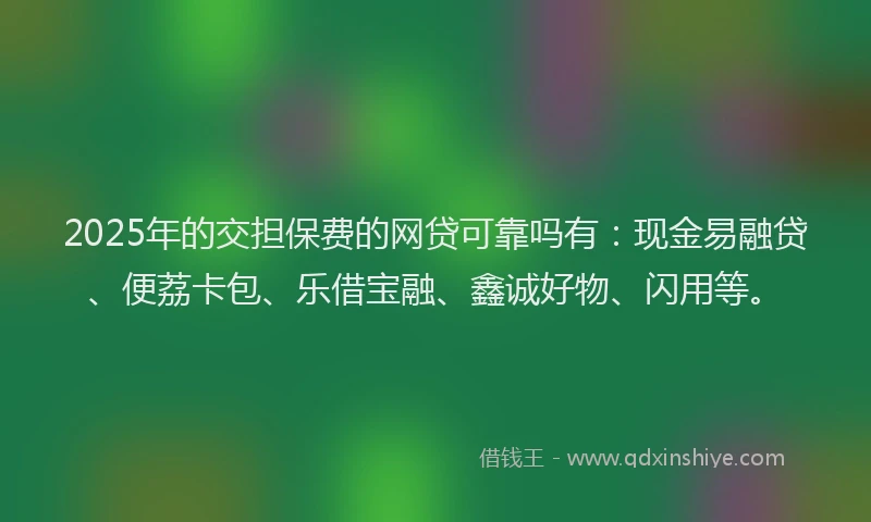 2025年的交担保费的网贷可靠吗有：现金易融贷、便荔卡包、乐借宝融、鑫诚好物、闪用等。