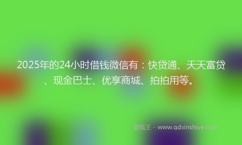 2025年的24小时借钱微信有：快贷通、天天富贷、现金巴士、优享商城、拍拍用等。