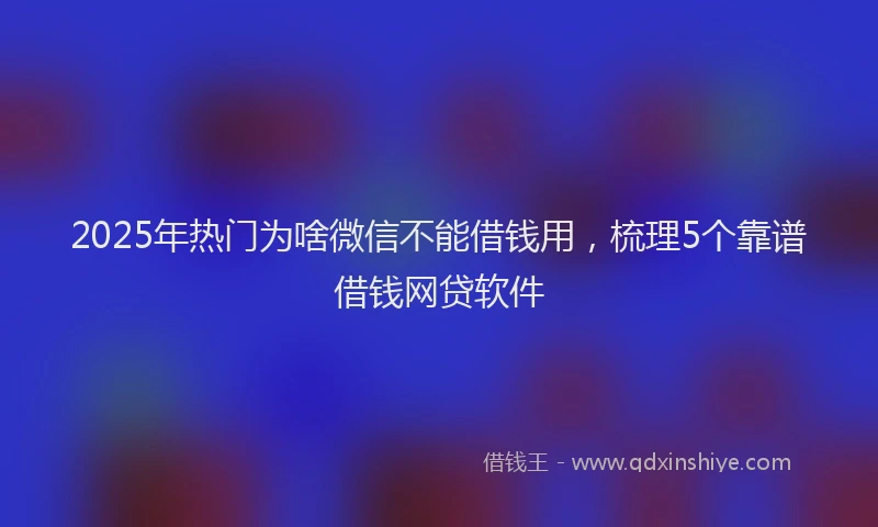 2025年热门为啥微信不能借钱用，梳理5个靠谱借钱网贷软件