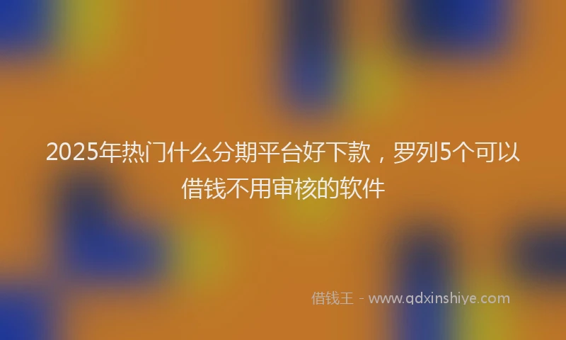 2025年热门什么分期平台好下款，罗列5个可以借钱不用审核的软件