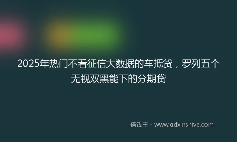 2025年热门不看征信大数据的车抵贷，罗列五个无视双黑能下的分期贷