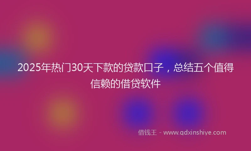 2025年热门30天下款的贷款口子，总结五个值得信赖的借贷软件