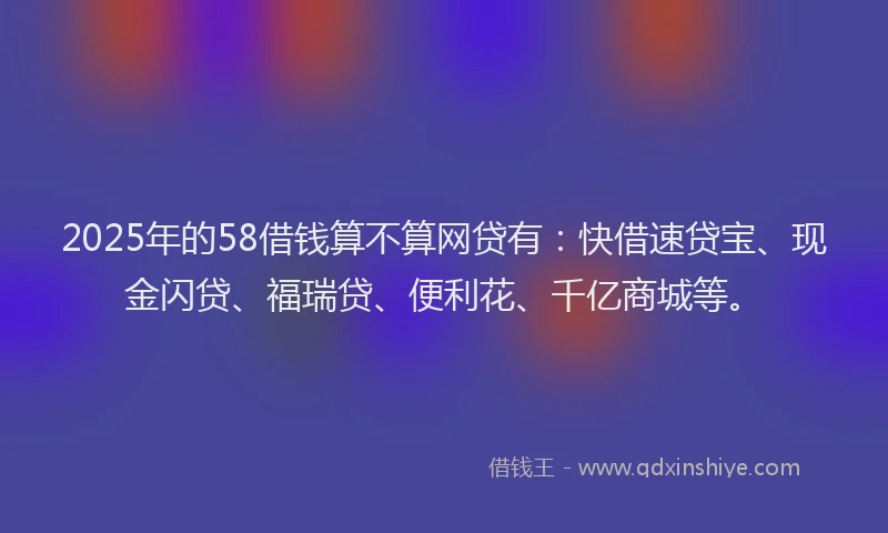 2025年的58借钱算不算网贷有：快借速贷宝、现金闪贷、福瑞贷、便利花、千亿商城等。