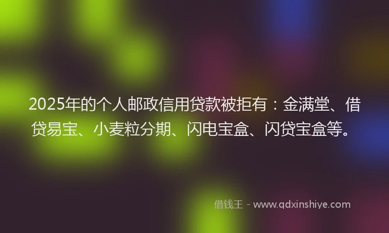 2025年的个人邮政信用贷款被拒有：金满堂、借贷易宝、小麦粒分期、闪电宝盒、闪贷宝盒等。