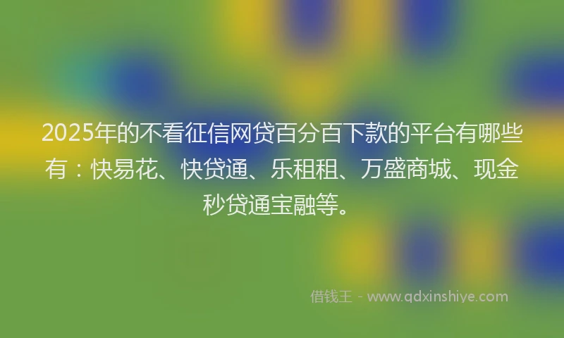 2025年的不看征信网贷百分百下款的平台有哪些有：快易花、快贷通、乐租租、万盛商城、现金秒贷通宝融等。