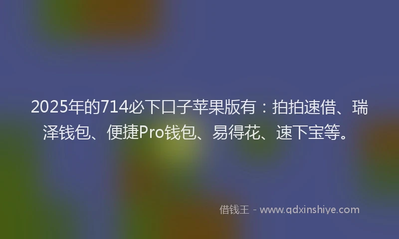2025年的714必下口子苹果版有：拍拍速借、瑞泽钱包、便捷Pro钱包、易得花、速下宝等。