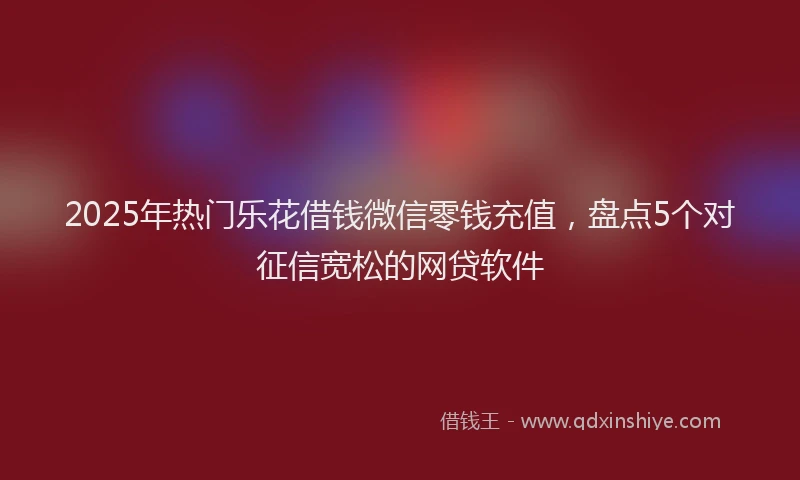 2025年热门乐花借钱微信零钱充值，盘点5个对征信宽松的网贷软件