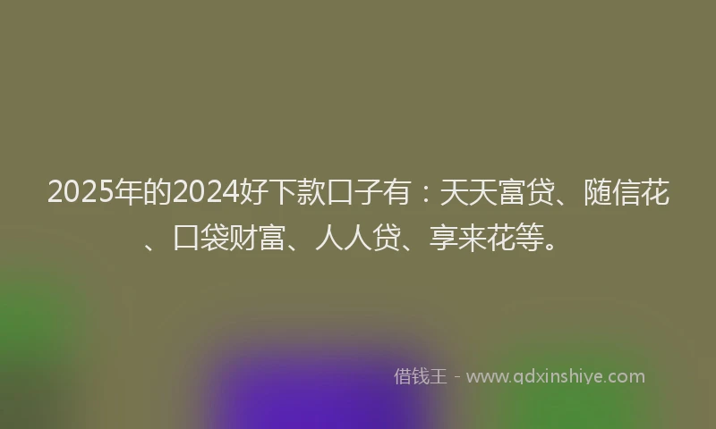 2025年的2024好下款口子有：天天富贷、随信花、口袋财富、人人贷、享来花等。