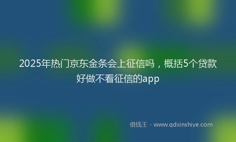 2025年热门京东金条会上征信吗，概括5个贷款好做不看征信的app