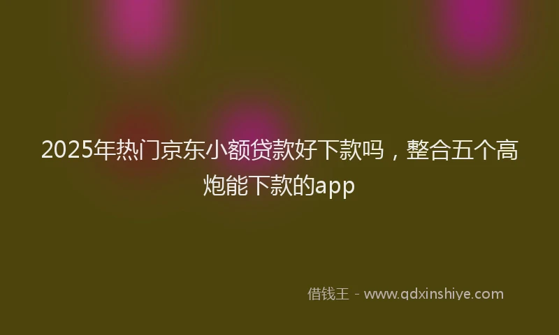 2025年热门京东小额贷款好下款吗，整合五个高炮能下款的app