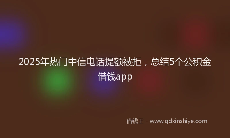 2025年热门中信电话提额被拒，总结5个公积金借钱app