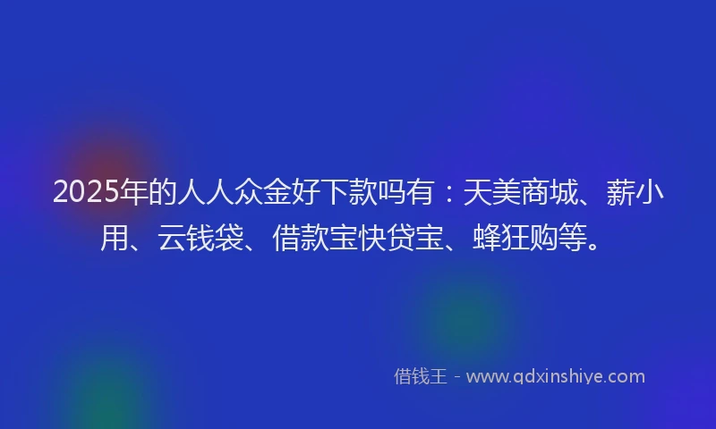 2025年的人人众金好下款吗有：天美商城、薪小用、云钱袋、借款宝快贷宝、蜂狂购等。