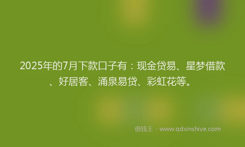2025年的7月下款口子有：现金贷易、星梦借款、好居客、涌泉易贷、彩虹花等。