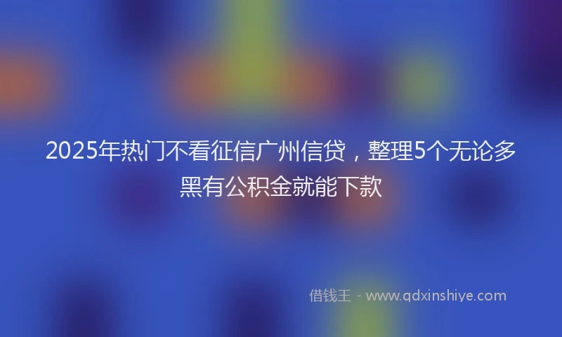 2025年热门不看征信广州信贷，整理5个无论多黑有公积金就能下款