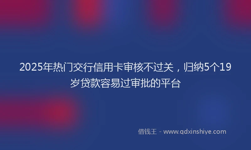 2025年热门交行信用卡审核不过关，归纳5个19岁贷款容易过审批的平台