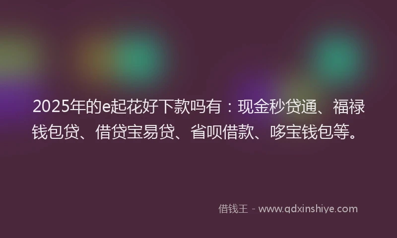 2025年的e起花好下款吗有：现金秒贷通、福禄钱包贷、借贷宝易贷、省呗借款、哆宝钱包等。