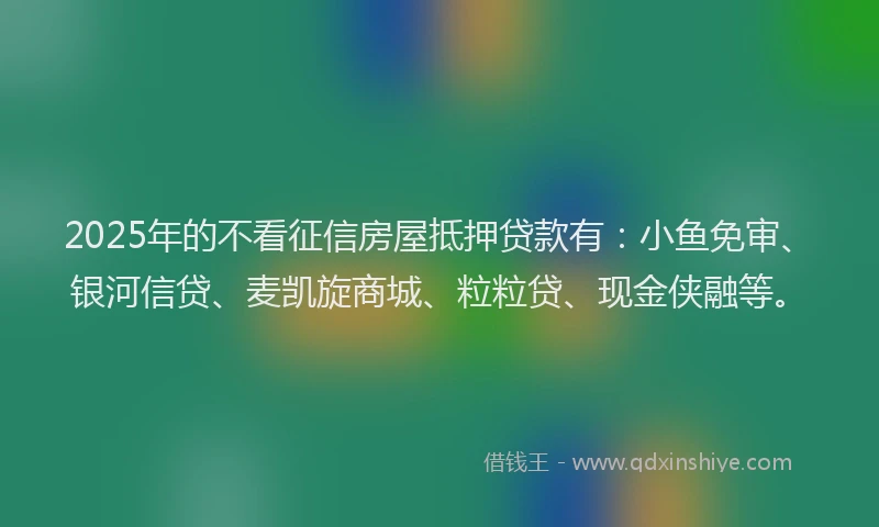 2025年的不看征信房屋抵押贷款有：小鱼免审、银河信贷、麦凯旋商城、粒粒贷、现金侠融等。