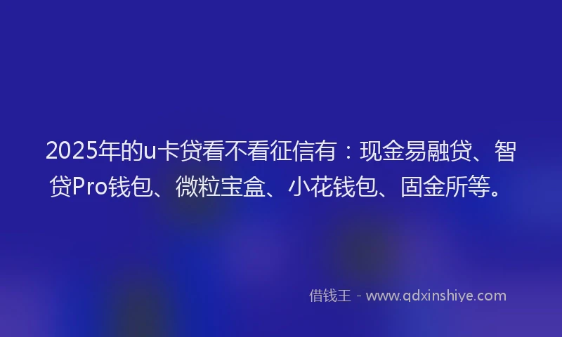 2025年的u卡贷看不看征信有：现金易融贷、智贷Pro钱包、微粒宝盒、小花钱包、固金所等。